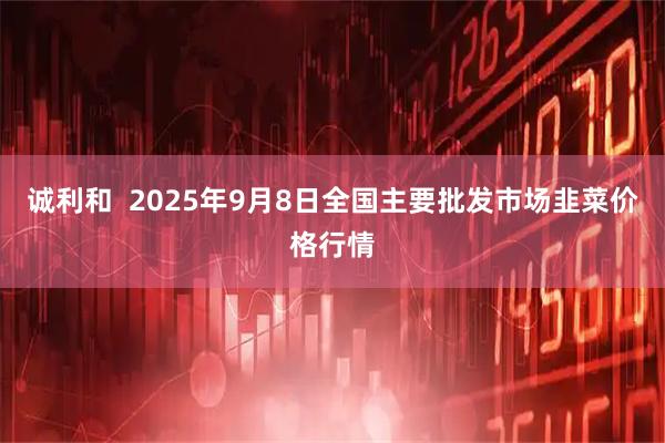 诚利和  2025年9月8日全国主要批发市场韭菜价格行情