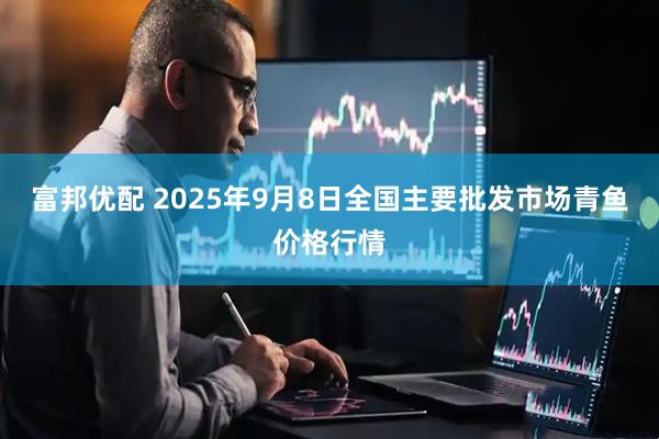富邦优配 2025年9月8日全国主要批发市场青鱼价格行情