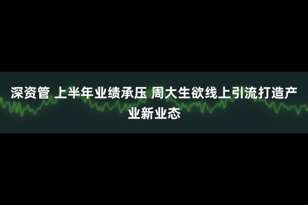 深资管 上半年业绩承压 周大生欲线上引流打造产业新业态