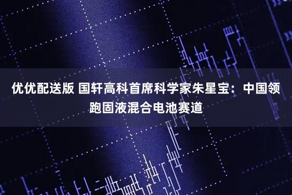 优优配送版 国轩高科首席科学家朱星宝：中国领跑固液混合电池赛道