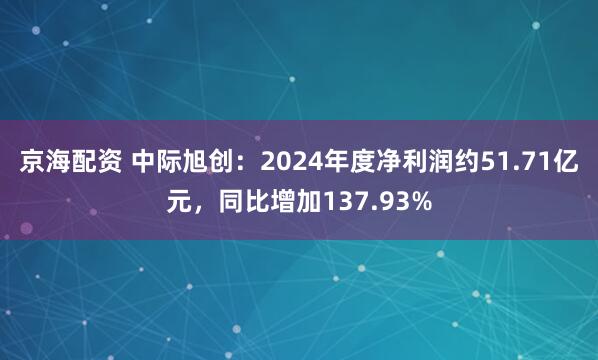 京海配资 中际旭创：2024年度净利润约51.71亿元，同比增加137.93%
