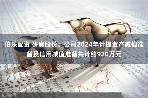 伯乐配资 研奥股份：公司2024年计提资产减值准备及信用减值准备共计约920万元