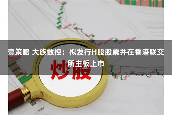 壹策略 大族数控：拟发行H股股票并在香港联交所主板上市