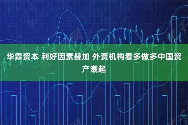 华霖资本 利好因素叠加 外资机构看多做多中国资产潮起