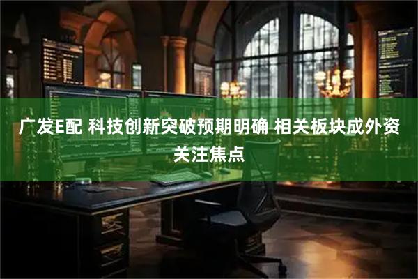 广发E配 科技创新突破预期明确 相关板块成外资关注焦点