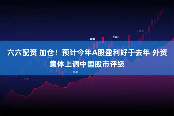 六六配资 加仓！预计今年A股盈利好于去年 外资集体上调中国股市评级