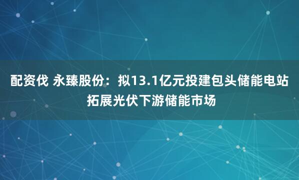 配资伐 永臻股份：拟13.1亿元投建包头储能电站 拓展光伏下游储能市场