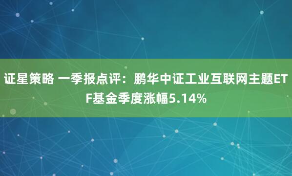 证星策略 一季报点评：鹏华中证工业互联网主题ETF基金季度涨幅5.14%