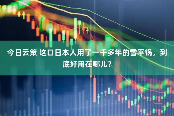 今日云策 这口日本人用了一千多年的雪平锅，到底好用在哪儿？