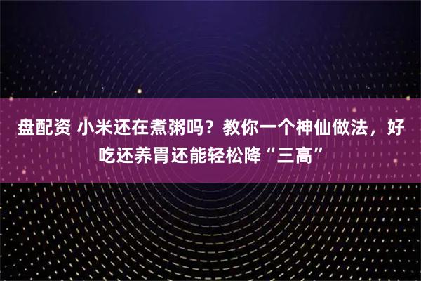 盘配资 小米还在煮粥吗？教你一个神仙做法，好吃还养胃还能轻松降“三高”