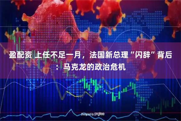 盈配资 上任不足一月，法国新总理“闪辞”背后：马克龙的政治危机