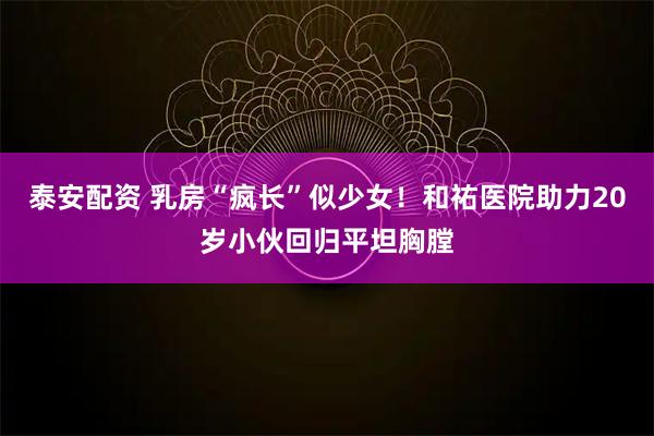泰安配资 乳房“疯长”似少女！和祐医院助力20岁小伙回归平坦胸膛