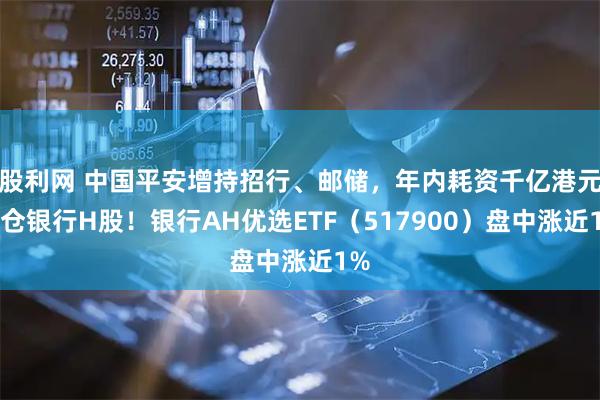 股利网 中国平安增持招行、邮储，年内耗资千亿港元加仓银行H股！银行AH优选ETF（517900）盘中涨近1%