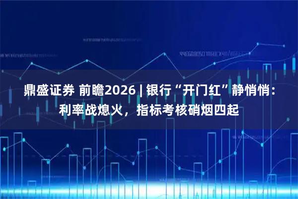 鼎盛证券 前瞻2026 | 银行“开门红”静悄悄：利率战熄火，指标考核硝烟四起