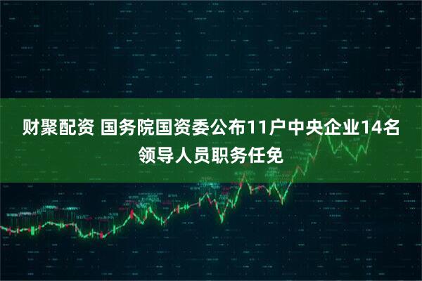 财聚配资 国务院国资委公布11户中央企业14名领导人员职务任免