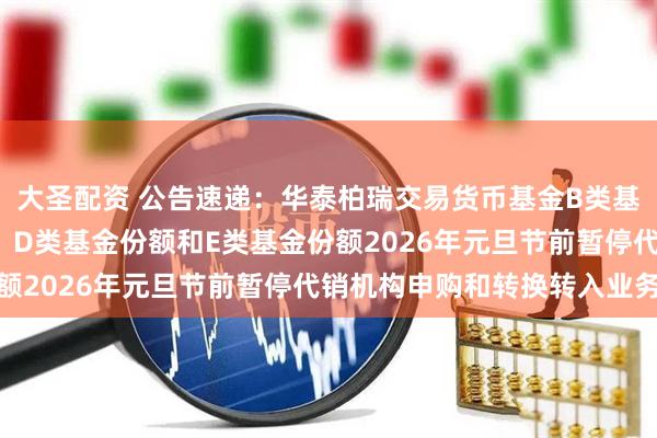 大圣配资 公告速递：华泰柏瑞交易货币基金B类基金份额、C类基金份额、D类基金份额和E类基金份额2026年元旦节前暂停代销机构申购和转换转入业务