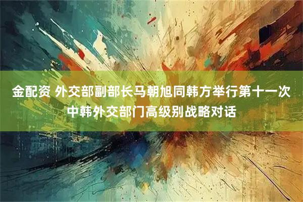 金配资 外交部副部长马朝旭同韩方举行第十一次中韩外交部门高级别战略对话