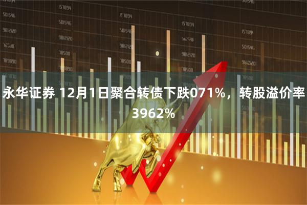 永华证券 12月1日聚合转债下跌071%，转股溢价率3962%