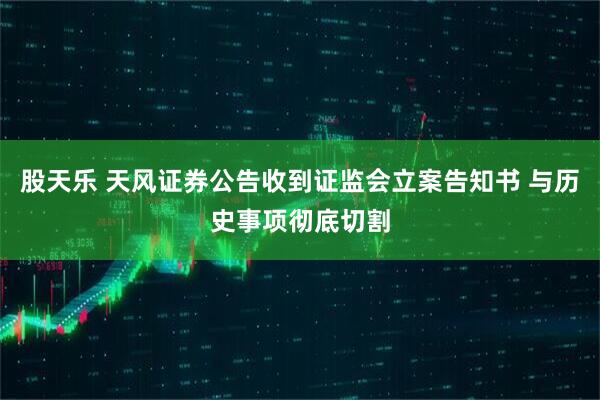 股天乐 天风证券公告收到证监会立案告知书 与历史事项彻底切割