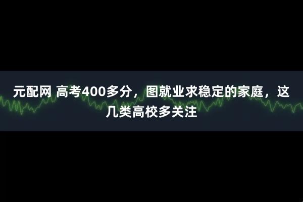 元配网 高考400多分，图就业求稳定的家庭，这几类高校多关注