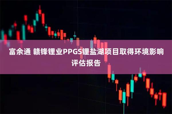 富余通 赣锋锂业PPGS锂盐湖项目取得环境影响评估报告
