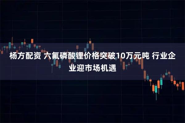 杨方配资 六氟磷酸锂价格突破10万元吨 行业企业迎市场机遇