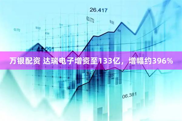 万银配资 达瑞电子增资至133亿，增幅约396%