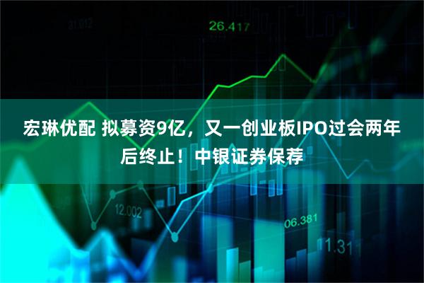 宏琳优配 拟募资9亿，又一创业板IPO过会两年后终止！中银证券保荐