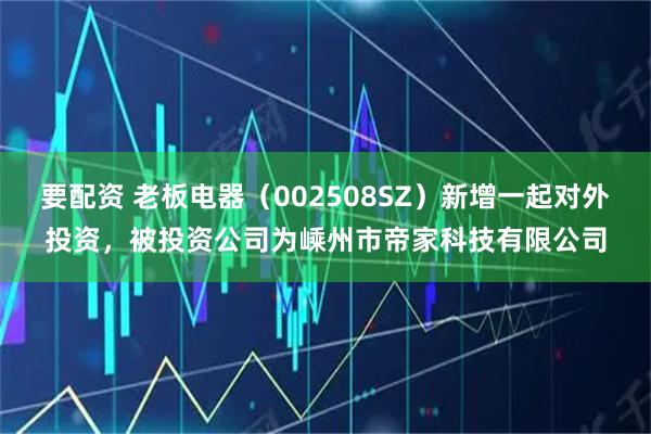 要配资 老板电器（002508SZ）新增一起对外投资，被投资公司为嵊州市帝家科技有限公司