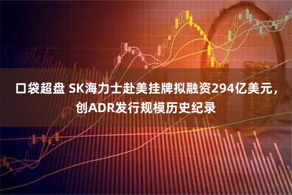 口袋超盘 SK海力士赴美挂牌拟融资294亿美元，创ADR发行规模历史纪录