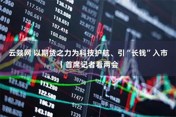 云燚网 以期货之力为科技护航、引“长钱”入市｜首席记者看两会